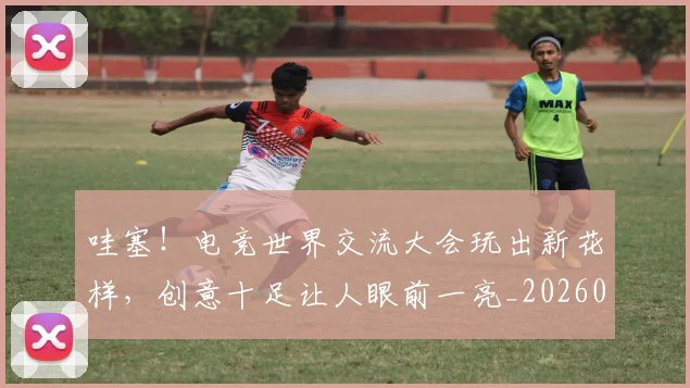 哇塞!电竞世界交流大会玩出新花样,创意十足让人眼前一亮_20260707012704
