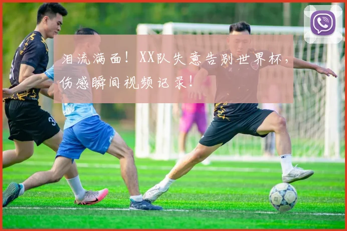 泪流满面!XX队失意告别世界杯,伤感瞬间视频记录!