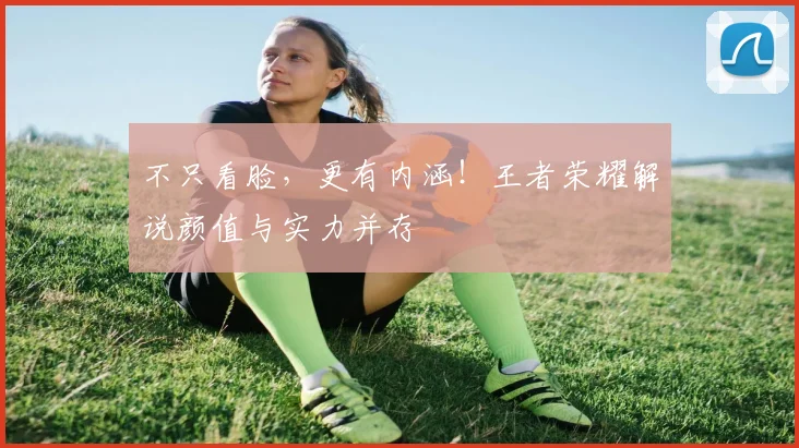 不只看脸，更有内涵！王者荣耀解说颜值与实力并存