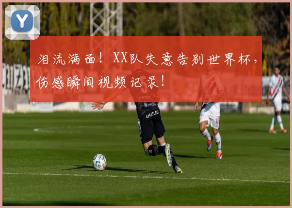 泪流满面!XX队失意告别世界杯,伤感瞬间视频记录!