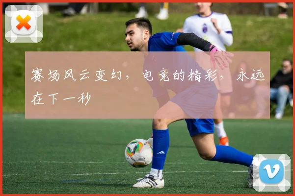 赛场风云变幻，电竞的精彩，永远在下一秒