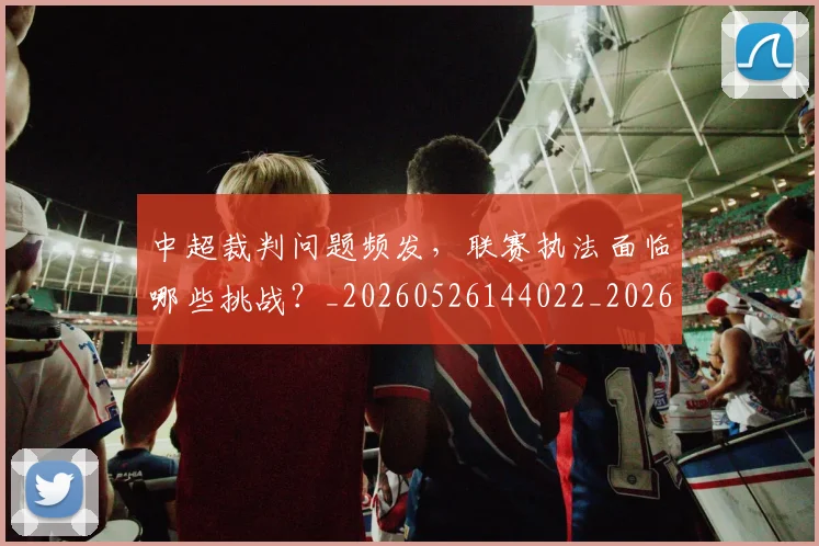 中超裁判问题频发,联赛执法面临哪些挑战?_20260526144022_20260703211734