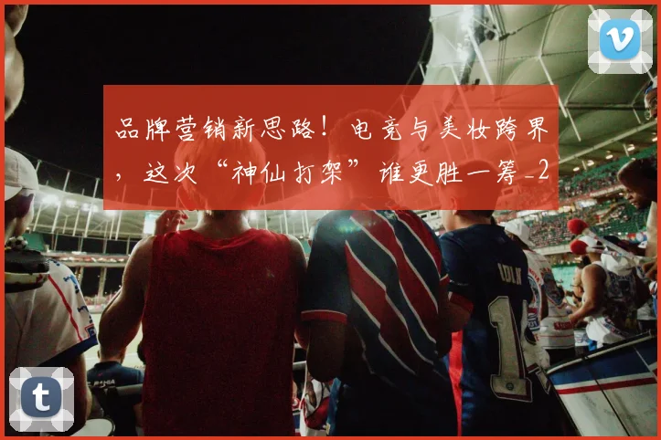 品牌营销新思路！电竞与美妆跨界，这次“神仙打架”谁更胜一筹_20260707012701