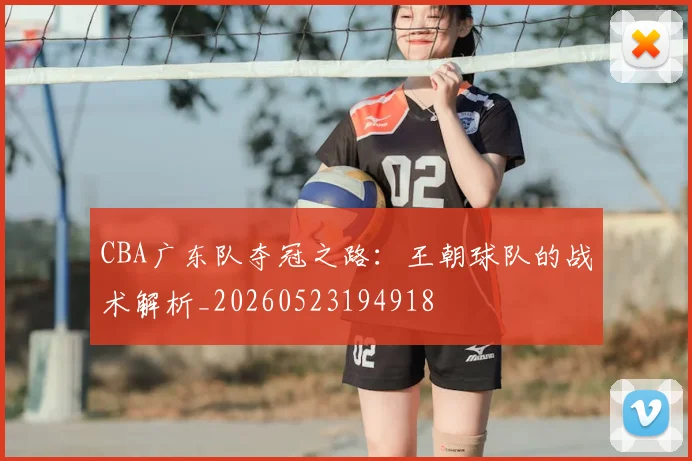 CBA广东队夺冠之路：王朝球队的战术解析_20260523194918