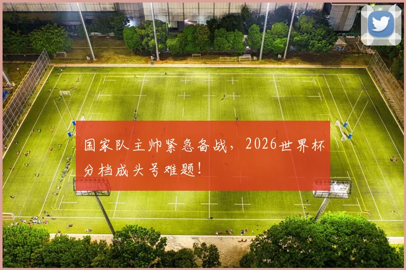 国家队主帅紧急备战，2026世界杯分档成头号难题！