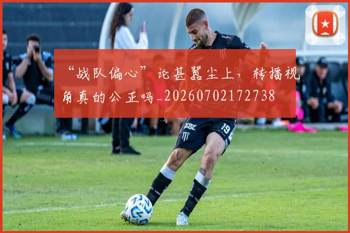 “战队偏心”论甚嚣尘上，转播视角真的公正吗_20260702172738