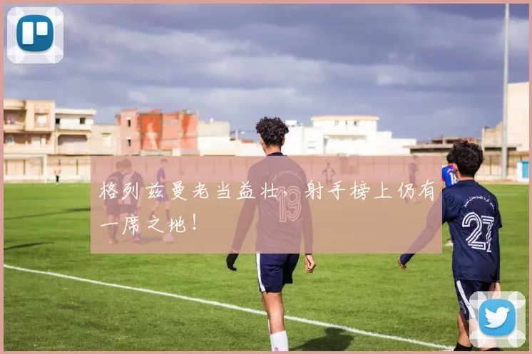 格列兹曼老当益壮，射手榜上仍有一席之地！