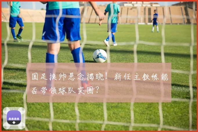 国足换帅悬念揭晓！新任主教练能否带领球队突围？