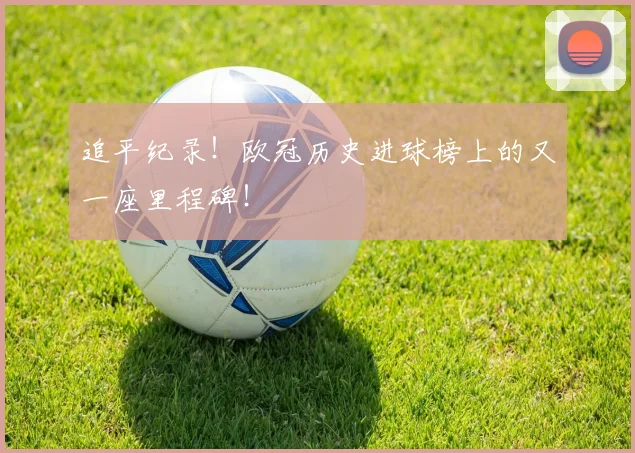 追平纪录！欧冠历史进球榜上的又一座里程碑！