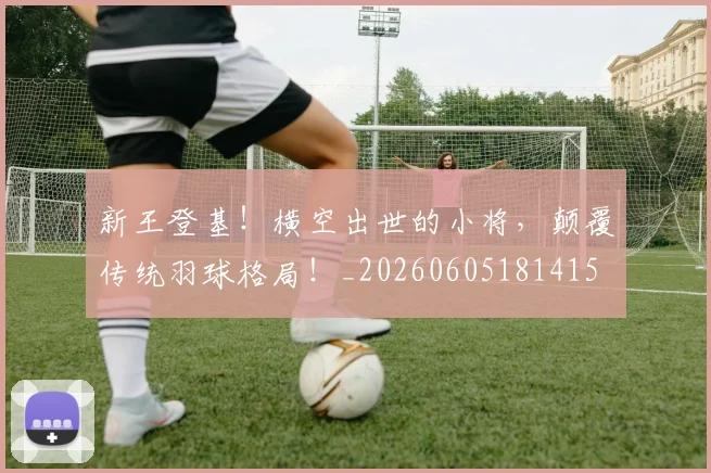 新王登基！横空出世的小将，颠覆传统羽球格局！_20260605181415