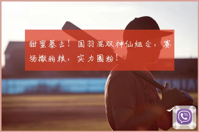 甜蜜暴击！国羽混双神仙组合，赛场撒狗粮，实力圈粉！