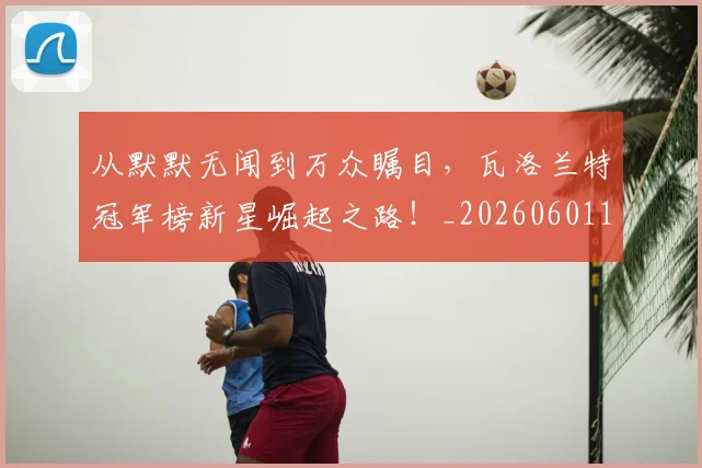 从默默无闻到万众瞩目，瓦洛兰特冠军榜新星崛起之路！_20260601173335