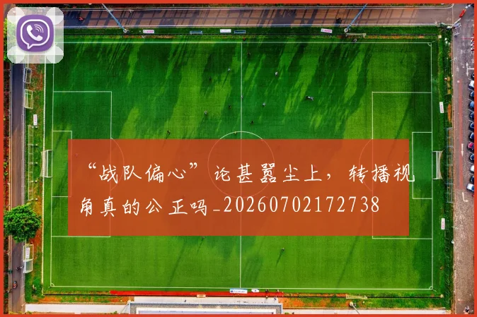 “战队偏心”论甚嚣尘上，转播视角真的公正吗_20260702172738