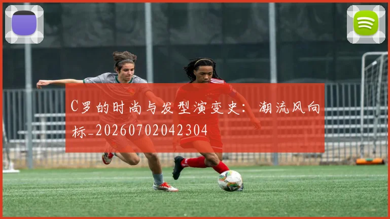 C罗的时尚与发型演变史：潮流风向标_20260702042304