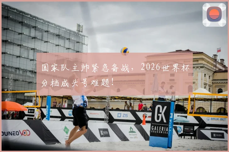 国家队主帅紧急备战，2026世界杯分档成头号难题！