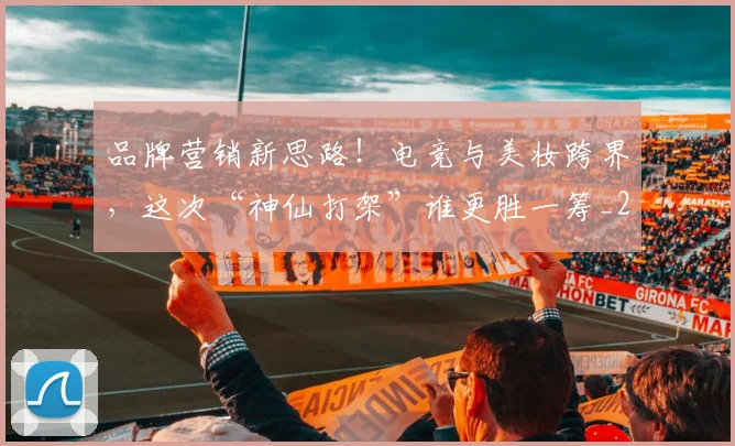 品牌营销新思路！电竞与美妆跨界，这次“神仙打架”谁更胜一筹_20260707012701