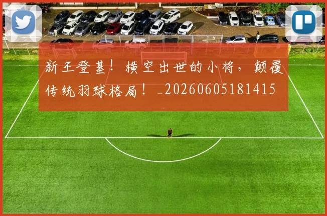 新王登基！横空出世的小将，颠覆传统羽球格局！_20260605181415